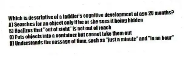 Which is descriptive of a toddler's cognitive development at age 20 months?
A) Searches for an object only if he or she sees it being hidden
B) Realizes that "out of sight" is not out of reach
C) Puts objects into a container but cannot take them out
D) Understands the passage of time, such as "just a minute" and "in an hour"