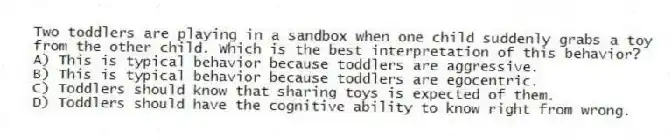 Two toddlers are playing in a sandbox when one child suddenly grabs a toy from the other child. Which is the best interpretation of this behavior?
A) This is typical behavior because toddlers are aggressive.
B) This is typical behavior because toddlers are egocentric.
C) Toddlers should know that sharing toys is expected of them.
D) Toddlers should have the cognitive ability to know right from wrong.