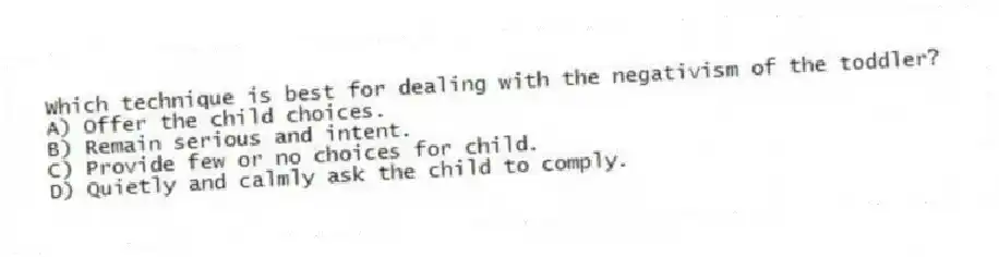 Which technique is best for dealing with the negativism of the toddler?
A) Offer the child choices.
B) Remain serious and intent.
C) Provide few or no choices for child.
D) Quietly and calmly ask the child to comply.