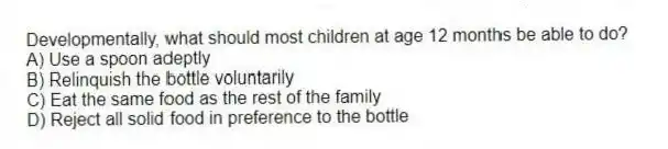 Developmentally, what should most children at age 12 months be able to do?
A) Use a spoon adeptly
B) Relinquish the bottle voluntarily
C) Eat the same food as the rest of the family
D) Reject all solid food in preference to the bottle