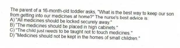 The parent of a 16-month-old toddler asks, "What is the best way to keep our son from getting into our medicines at home?" The nurse's best advice is:
A) "All medicines should be locked securely away."
B) "The medicines should be placed in high cabinets."
C) "The child just needs to be taught not to touch medicines."
D) "Medicines should not be kept in the homes of small children."
