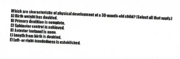 Which are characteristic of physical development of a 30-month-old child? (Select all that apply.)
A) Birth weight has doubled.
B) Primary dentition is complete.
C) Sphincter control is achieved.
D) Anterior fontanel is open.
E) Length from birth is doubled.
F) Left- or right-handedness is established.