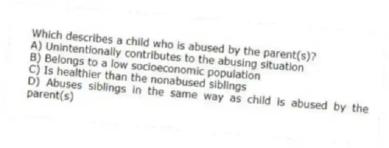 Which describes a child who is abused by the parent(s)?
A) Unintentionally contributes to the abusing situation
B) Belongs to a low socioeconomic population
C) Is healthier than the nonabused siblings
D) Abuses siblings in the same way as child is abused by the parent(s)