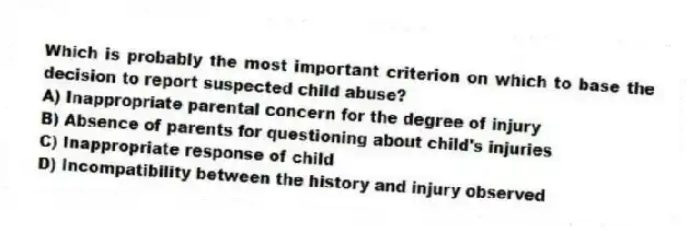 Which is probably the most important criterion on which to base the decision to report suspected child abuse?
A) Inappropriate parental concern for the degree of injury
B) Absence of parents for questioning about child's injuries
C) Inappropriate response of child
D) Incompatibility between the history and injury observed