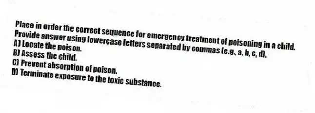 Place in order the correct sequence for emergency treatment of poisoning in a child. Provide answer using lowercase letters separated by commas (e.g., a, b, c, d).
A) Locate the poison.
B) Assess the child.
C) Prevent absorption of poison.
D) Terminate exposure to the toxic substance.