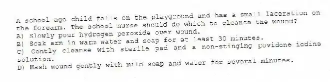 A school-age child falls on the playground and has a small laceration on the forearm. The school nurse should do which to cleanse the wound?
A) Slowly pour hydrogen peroxide over wound.
B) Soak arm in warm water and soap for at least 30 minutes.
C) Gently cleanse with sterile pad and a non-stinging povidone-iodine solution.
D) Wash wound gently with mild soap and water for several minutes.