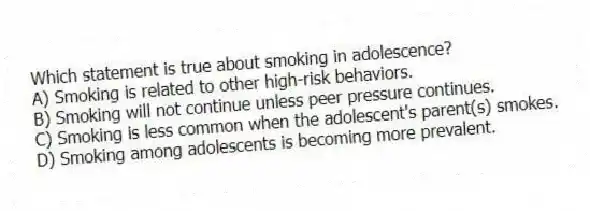 Which statement is true about smoking in adolescence?
A) Smoking is related to other high-risk behaviors.
B) Smoking will not continue unless peer pressure continues.
C) Smoking is less common when the adolescent's parent(s) smokes.
D) Smoking among adolescents is becoming more prevalent.