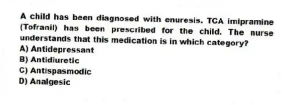 A child has been diagnosed with enuresis. TCA imipramine (Tofranil) has been prescribed for the child. The nurse understands that this medication is in which category?
A) Antidepressant
B) Antidiuretic
C) Antispasmodic
D) Analgesic