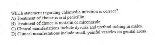 Which statement regarding chlamydia infection is correct?
A) Treatment of choice is oral penicillin.
B) Treatment of choice is nystatin or miconazole.
C) Clinical manifestations include dysuria and urethral itching in males.
D) Clinical manifestations include small, painful vesicles on genital areas.
