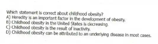 Which statement is correct about childhood obesity?
A) Heredity is an important factor in the development of obesity.
B) Childhood obesity in the United States is decreasing.
C) Childhood obesity is the result of inactivity.
D) Childhood obesity can be attributed to an underlying disease in most cases.