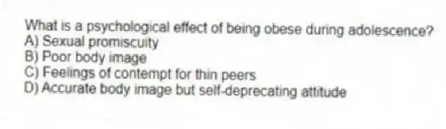 What is a psychological effect of being obese during adolescence?
A) Sexual promiscuity
B) Poor body image
C) Feelings of contempt for thin peers
D) Accurate body image but self-deprecating attitude