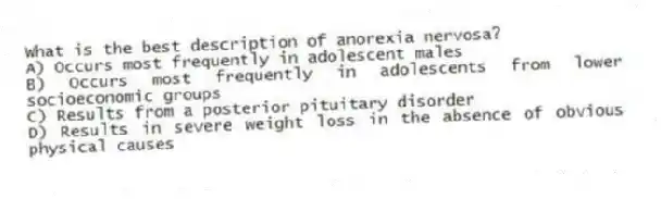 What is the best description of anorexia nervosa?
A) Occurs most frequently in adolescent males
B) Occurs most frequently in adolescents from lower socioeconomic groups
C) Results from a posterior pituitary disorder
D) Results in severe weight loss in the absence of obvious physical causes