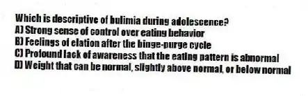 Which is descriptive of bulimia during adolescence?
A) Strong sense of control over eating behavior
B) Feelings of elation after the binge-purge cycle
C) Profound lack of awareness that the eating pattern is abnormal
D) Weight that can be normal, slightly above normal, or below normal