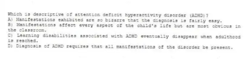 Which is descriptive of attention deficit hyperactivity disorder (ADHD)?
A) Manifestations exhibited are so bizarre that the diagnosis is fairly easy.
B) Manifestations affect every aspect of the child's life but are most obvious in the classroom.
C) Learning disabilities associated with ADHD eventually disappear when adulthood is reached.
D) Diagnosis of ADHD requires that all manifestations of the disorder be present.