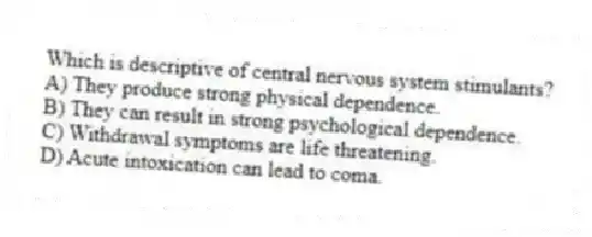 Which is descriptive of central nervous system stimulants?
A) They produce strong physical dependence.
B) They can result in strong psychological dependence.
C) Withdrawal symptoms are life threatening.
D) Acute intoxication can lead to coma.