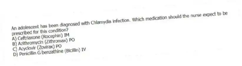 An adolescent has been diagnosed with Chlamydia infection. Which medication should the nurse expect to be prescribed for this condition?
A) Ceftriaxone (Rocephin) IM
B) Azithromycin (Zithromax) PO
C) Acyclovir (Zovirax) PO
D) Penicillin G benzathine (Bicillin) IV