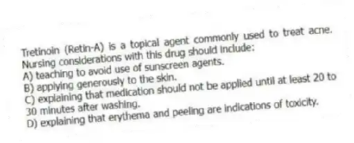Tretinoin (Retin-A) is a topical agent commonly used to treat acne. Nursing considerations with this drug should include:
A) teaching to avoid use of sunscreen agents.
B) applying generously to the skin.
C) explaining that medication should not be applied until at least 20 to 30 minutes after washing.
D) explaining that erythema and peeling are indications of toxicity.