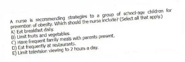 A nurse is recommending strategies to a group of school-age children for prevention of obesity. Which should the nurse include? (Select all that apply.)
A) Eat breakfast daily.
B) Limit fruits and vegetables.
C) Have frequent family meals with parents present.
D) Eat frequently at restaurants.
E) Limit television viewing to 2 hours a day.