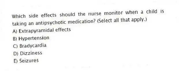 Which side effects should the nurse monitor when a child is taking an antipsychotic medication? (Select all that apply.)
A) Extrapyramidal effects
B) Hypertension
C) Bradycardia
D) Dizziness
E) Seizures
