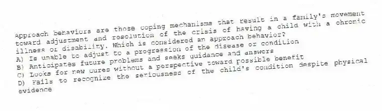Approach behaviors are those coping mechanisms that result in a family's movement toward adjustment and resolution of the crisis of having a child with a chronic illness or disability. Which is considered an approach behavior?
A) Is unable to adjust to a progression of the disease or condition
B) Anticipates future problems and seeks guidance and answers
C) Looks for new cures without a perspective toward possible benefit
D) Fails to recognize the seriousness of the child's condition despite physical evidence