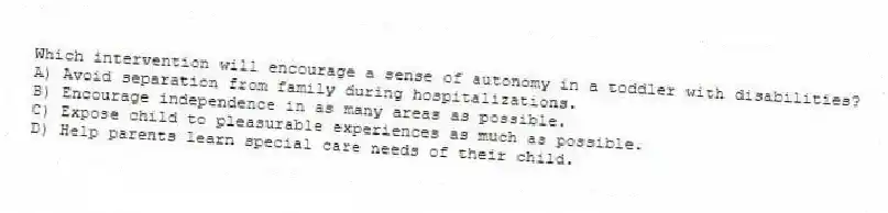Which intervention will encourage a sense of autonomy in a toddler with disabilities?
A) Avoid separation from family during hospitalizations.
B) Encourage independence in as many areas as possible.
C) Expose child to pleasurable experiences as much as possible.
D) Help parents learn special care needs of their child.