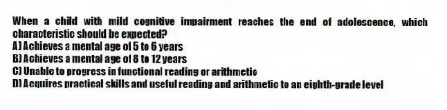 When a child with mild cognitive impairment reaches the end of adolescence, which characteristic should be expected?
A) Achieves a mental age of 5 to 6 years
B) Achieves a mental age of 8 to 12 years
C) Unable to progress in functional reading or arithmetic
D) Acquires practical skills and useful reading and arithmetic to an eighth-grade level