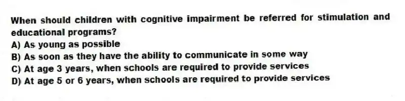 When should children with cognitive impairment be referred for stimulation and educational programs?
A) As young as possible
B) As soon as they have the ability to communicate in some way
C) At age 3 years, when schools are required to provide services
D) At age 5 or 6 years, when schools are required to provide services