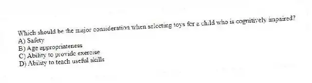 Which should be the major consideration when selecting toys for a child who is cognitively impaired?
A) Safety
B) Age appropriateness
C) Ability to provide exercise
D) Ability to teach useful skills