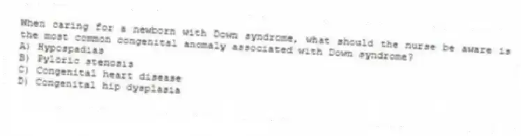 When caring for a newborn with Down syndrome, what should the nurse be aware is the most common congenital anomaly associated with Down syndrome?
A) Hypospadias
B) Pyloric stenosis
C) Congenital heart disease
D) Congenital hip dysplasia