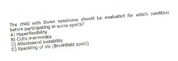 The child with Down syndrome should be evaluated for which condition before participating in some sports?
A) Hyperflexibility
B) Cutis marmorata
C) Atlantoaxial instability
D) Speckling of iris (Brushfield spots)