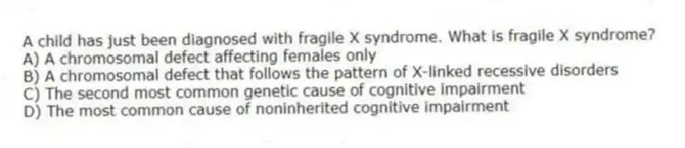A child has just been diagnosed with fragile X syndrome. What is fragile X syndrome?
A) A chromosomal defect affecting females only
B) A chromosomal defect that follows the pattern of X-linked recessive disorders
C) The second most common genetic cause of cognitive impairment
D) The most common cause of noninherited cognitive impairment