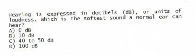 Hearing is expressed in decibels (dB), or units of loudness. Which is the softest sound a normal ear can hear?
A) 0 dB
B) 10 dB
C) 40 to 50 dB
D) 100 dB