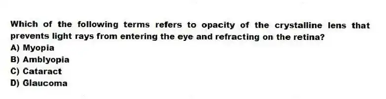 Which of the following terms refers to opacity of the crystalline lens that prevents light rays from entering the eye and refracting on the retina?
A) Myopia
B) Amblyopia
C) Cataract
D) Glaucoma