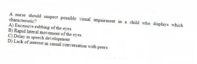 A nurse should suspect possible visual impairment in a child who displays which characteristic?
A) Excessive rubbing of the eyes
B) Rapid lateral movement of the eyes
C) Delay in speech development
D) Lack of interest in casual conversation with peers