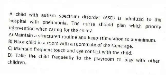 A child with autism spectrum disorder (ASD) is admitted to the hospital with pneumonia. The nurse should plan which priority intervention when caring for the child?
A) Maintain a structured routine and keep stimulation to a minimum.
B) Place child in a room with a roommate of the same age.
C) Maintain frequent touch and eye contact with the child.
D) Take the child frequently to the playroom to play with other children.