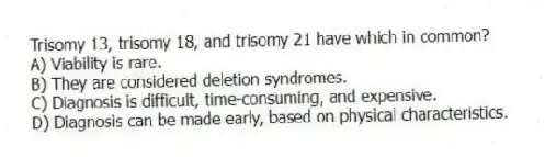 Trisomy 13, trisomy 18, and trisomy 21 have which in common?
A) Viability is rare.
B) They are considered deletion syndromes.
C) Diagnosis is difficult, time-consuming, and expensive.
D) Diagnosis can be made early, based on physical characteristics.