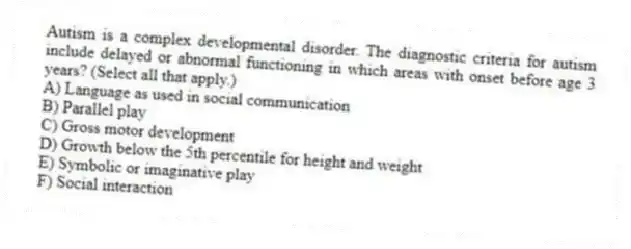 Autism is a complex developmental disorder. The diagnostic criteria for autism include delayed or abnormal functioning in which areas with onset before age 3 years? (Select all that apply.)
A) Language as used in social communication
B) Parallel play
C) Gross motor development
D) Growth below the 5th percentile for height and weight
E) Symbolic or imaginative play
F) Social interaction
