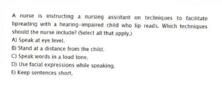 A nurse is instructing a nursing assistant on techniques to facilitate lipreading with a hearing-impaired child who lip reads. Which techniques should the nurse include? (Select all that apply.)
A) Speak at eye level.
B) Stand at a distance from the child.
C) Speak words in a loud tone.
D) Use facial expressions while speaking.
E) Keep sentences short.