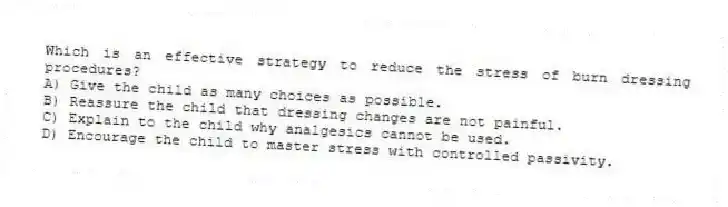 Which is an effective strategy to reduce the stress of burn dressing procedures?
A) Give the child as many choices as possible.
B) Reassure the child that dressing changes are not painful.
C) Explain to the child why analgesics cannot be used.
D) Encourage the child to master stress with controlled passivity.