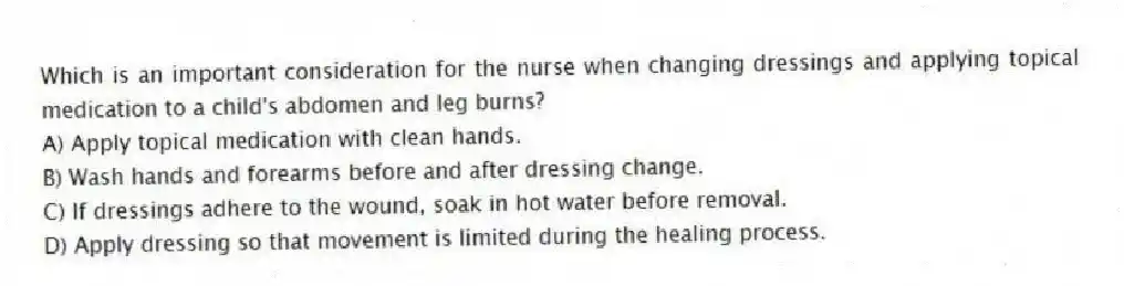 Which is an important consideration for the nurse when changing dressings and applying topical medication to a child's abdomen and leg burns?
A) Apply topical medication with clean hands.
B) Wash hands and forearms before and after dressing change.
C) If dressings adhere to the wound, soak in hot water before removal.
D) Apply dressing so that movement is limited during the healing process.
