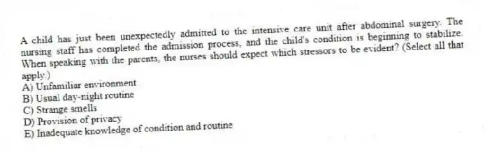 A child has just been unexpectedly admitted to the intensive care unit after abdominal surgery. The nursing staff has completed the admission process, and the child's condition is beginning to stabilize. When speaking with the parents, the nurses should expect which stressors to be evident? (Select all that apply.)
A) Unfamiliar environment
B) Usual day-night routine
C) Strange smells
D) Provision of privacy
E) Inadequate knowledge of condition and routine
