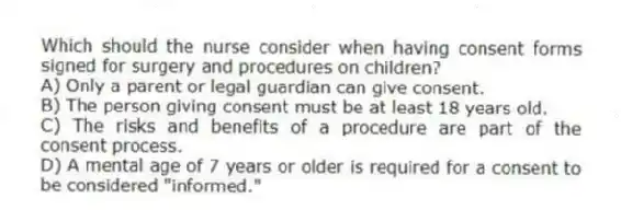 Which should the nurse consider when having consent forms signed for surgery and procedures on children?
A) Only a parent or legal guardian can give consent.
B) The person giving consent must be at least 18 years old.
C) The risks and benefits of a procedure are part of the consent process.
D) A mental age of 7 years or older is required for a consent to be considered "informed."