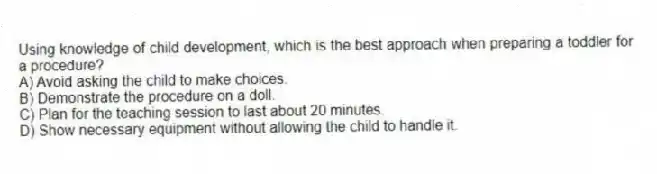 Using knowledge of child development, which is the best approach when preparing a toddler for a procedure?
A) Avoid asking the child to make choices.
B) Demonstrate the procedure on a doll.
C) Plan for the teaching session to last about 20 minutes.
D) Show necessary equipment without allowing the child to handle it.