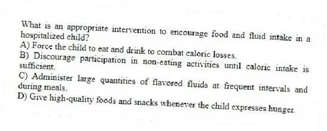 What is an appropriate intervention to encourage food and fluid intake in a hospitalized child?
A) Force the child to eat and drink to combat caloric losses.
B) Discourage participation in non-eating activities until caloric intake is sufficient.
C) Administer large quantities of flavored fluids at frequent intervals and during meals.
D) Give high-quality foods and snacks whenever the child expresses hunger.