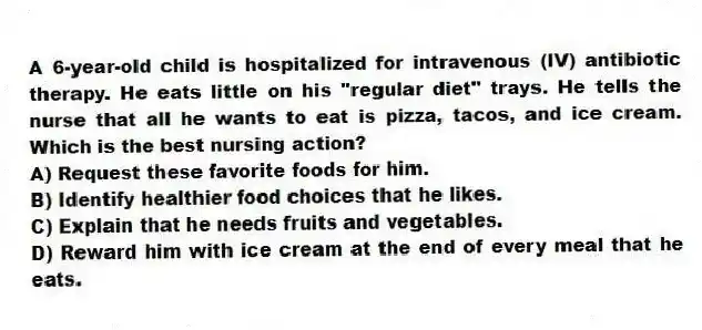 A 6-year-old child is hospitalized for intravenous (IV) antibiotic therapy. He eats little on his "regular diet" trays. He tells the nurse that all he wants to eat is pizza, tacos, and ice cream. Which is the best nursing action?
A) Request these favorite foods for him.
B) Identify healthier food choices that he likes.
C) Explain that he needs fruits and vegetables.
D) Reward him with ice cream at the end of every meal that he eats.