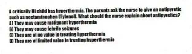 A critically ill child has hyperthermia. The parents ask the nurse to give an antipyretic such as acetaminophen (Tylenol). What should the nurse explain about antipyretics?
A) They may cause malignant hyperthermia
B) They may cause febrile seizures
C) They are of no value in treating hyperthermia
D) They are of limited value in treating hyperthermia