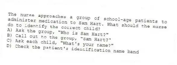 The nurse approaches a group of school-age patients to administer medication to Sam Hart. What should the nurse do to identify the correct child?
A) Ask the group, "Who is Sam Hart?"
B) Call out to the group, "Sam Hart?"
C) Ask each child, "What's your name?"
D) Check the patient's identification name band