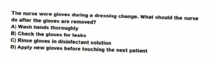 The nurse wore gloves during a dressing change. What should the nurse do after the gloves are removed?
A) Wash hands thoroughly
B) Check the gloves for leaks
C) Rinse gloves in disinfectant solution
D) Apply new gloves before touching the next patient