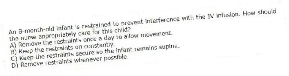An 8-month-old infant is restrained to prevent interference with the IV infusion. How should the nurse appropriately care for this child?
A) Remove the restraints once a day to allow movement.
B) Keep the restraints on constantly.
C) Keep the restraints secure so the infant remains supine.
D) Remove restraints whenever possible.