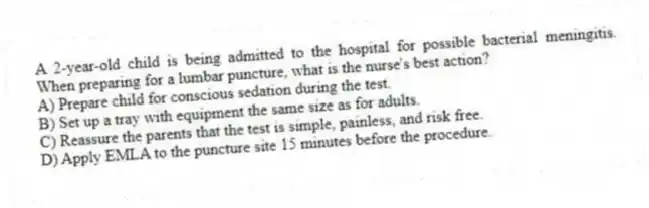 A 2-year-old child is being admitted to the hospital for possible bacterial meningitis. When preparing for a lumbar puncture, what is the nurse's best action?
A) Prepare child for conscious sedation during the test.
B) Set up a tray with equipment the same size as for adults.
C) Reassure the parents that the test is simple, painless, and risk free.
D) Apply EMLA to the puncture site 15 minutes before the procedure.